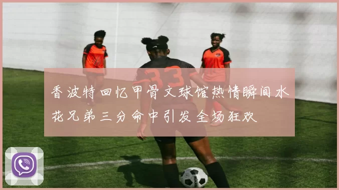 香波特回忆甲骨文球馆热情瞬间水花兄弟三分命中引发全场狂欢